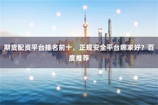 期货配资平台排名前十，正规安全平台哪家好？百度推荐
