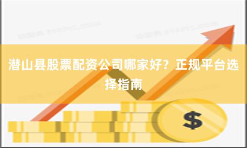 潜山县股票配资公司哪家好？正规平台选择指南