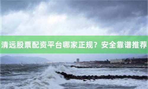 清远股票配资平台哪家正规？安全靠谱推荐
