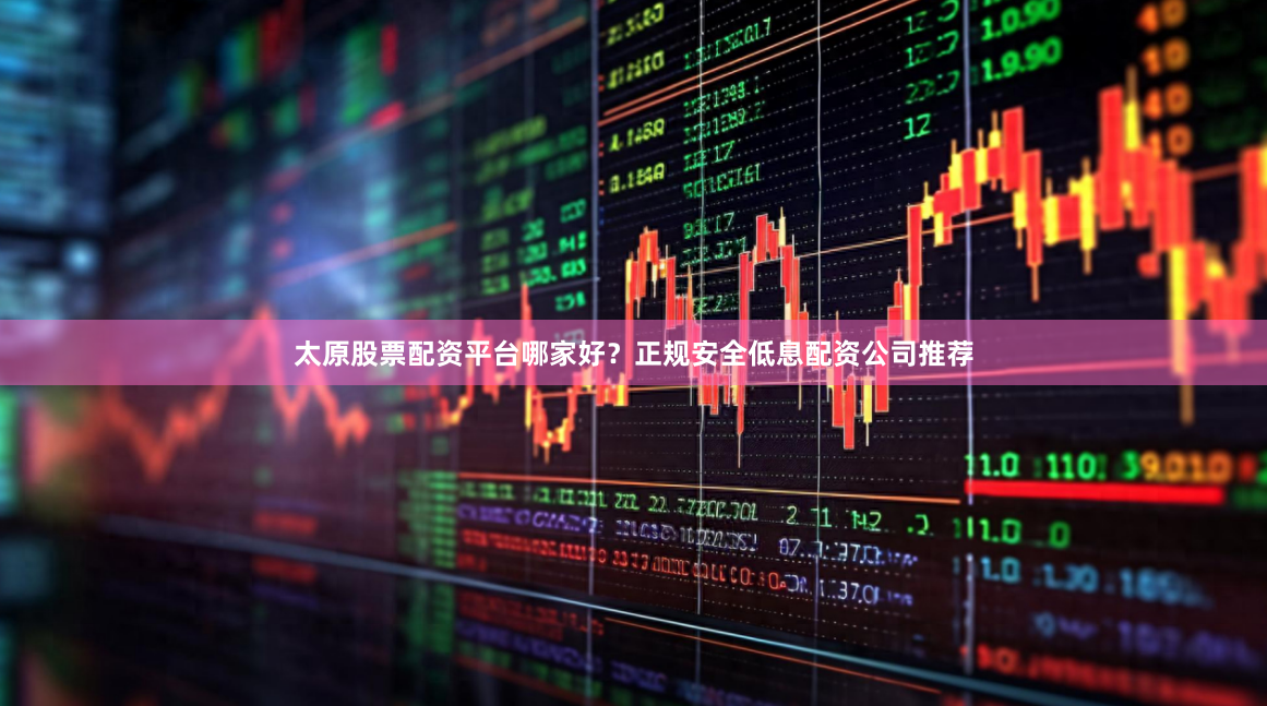 太原股票配资平台哪家好？正规安全低息配资公司推荐